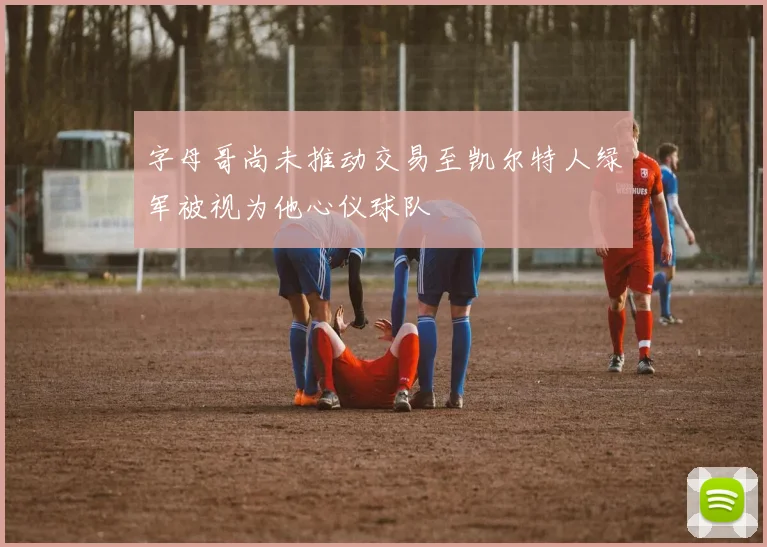 字母哥尚未推动交易至凯尔特人绿军被视为他心仪球队