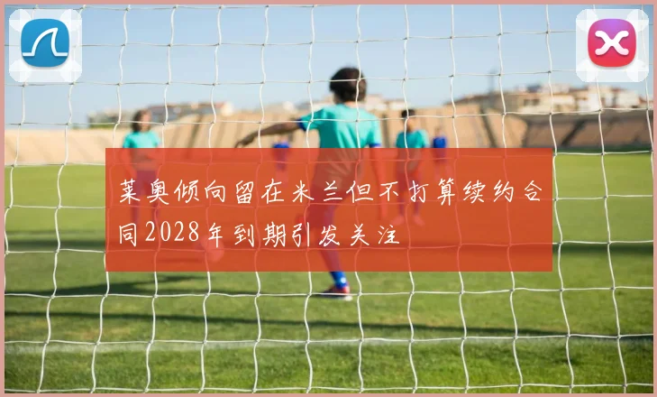莱奥倾向留在米兰但不打算续约合同2028年到期引发关注