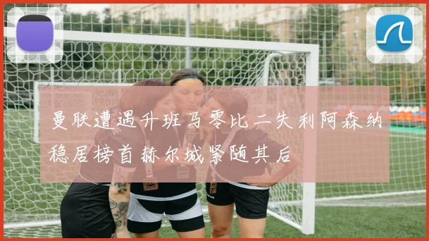 曼联遭遇升班马零比二失利阿森纳稳居榜首赫尔城紧随其后