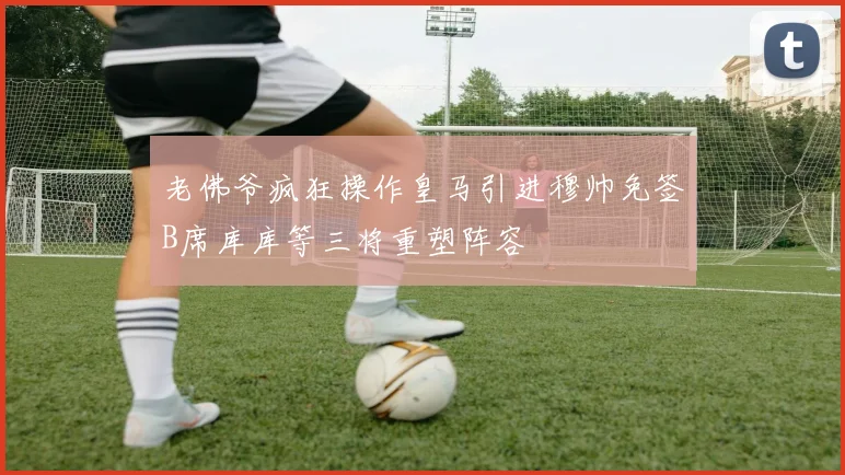 老佛爷疯狂操作皇马引进穆帅免签B席库库等三将重塑阵容