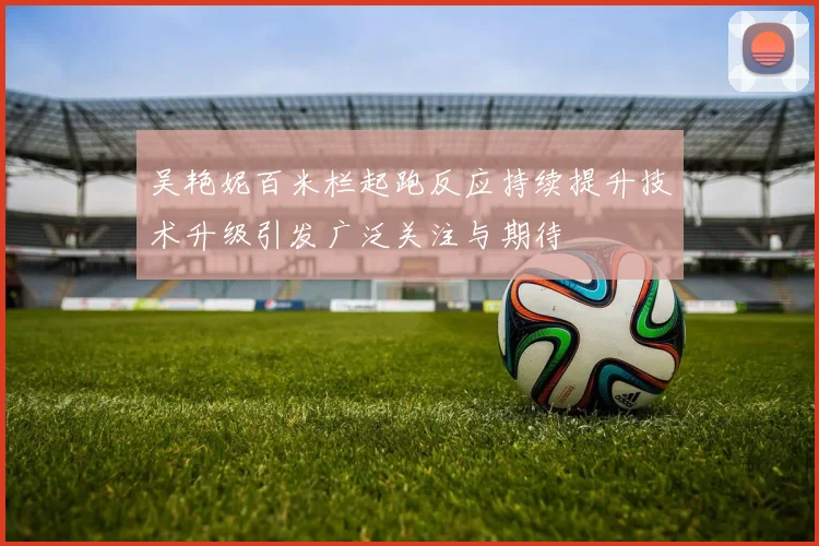 吴艳妮百米栏起跑反应持续提升技术升级引发广泛关注与期待