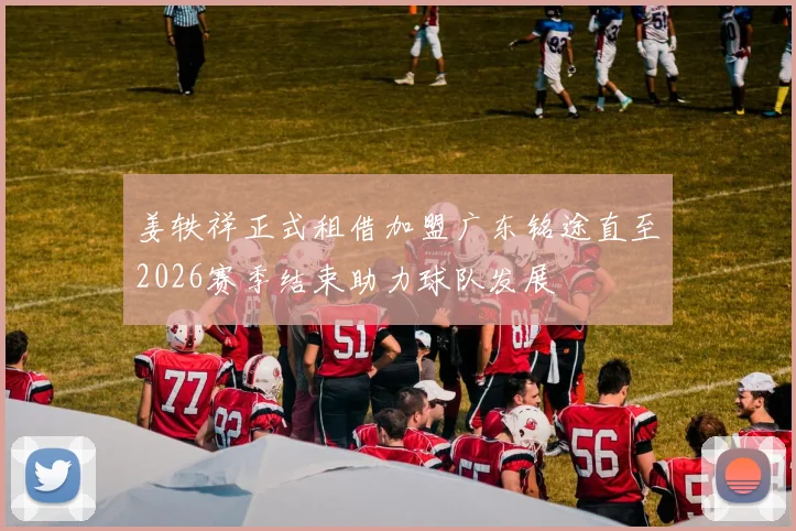 姜轶祥正式租借加盟广东铭途直至2026赛季结束助力球队发展