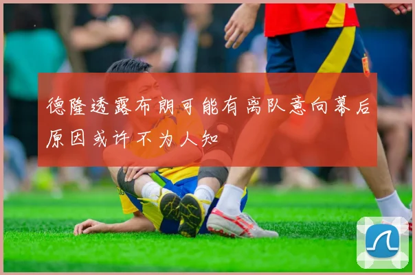 德隆透露布朗可能有离队意向幕后原因或许不为人知