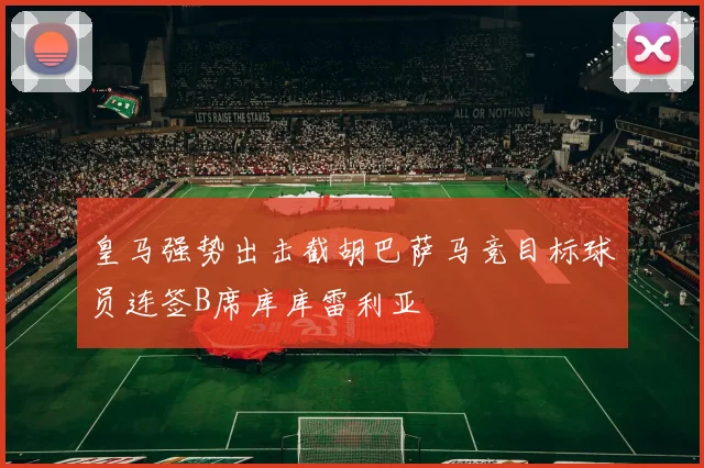 皇马强势出击截胡巴萨马竞目标球员连签B席库库雷利亚