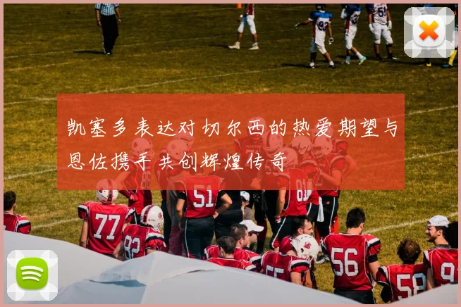 凯塞多表达对切尔西的热爱期望与恩佐携手共创辉煌传奇