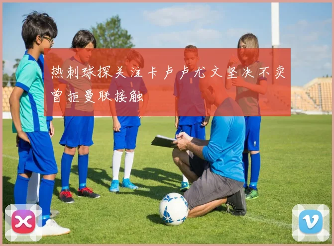 热刺球探关注卡卢卢尤文坚决不卖曾拒曼联接触