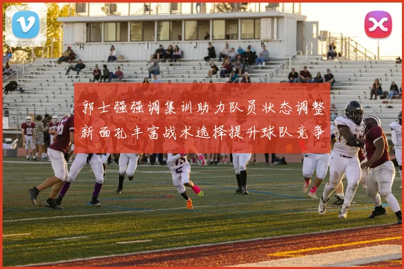 郭士强强调集训助力队员状态调整新面孔丰富战术选择提升球队竞争力