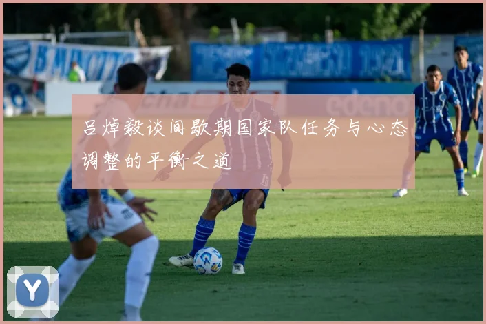 吕焯毅谈间歇期国家队任务与心态调整的平衡之道