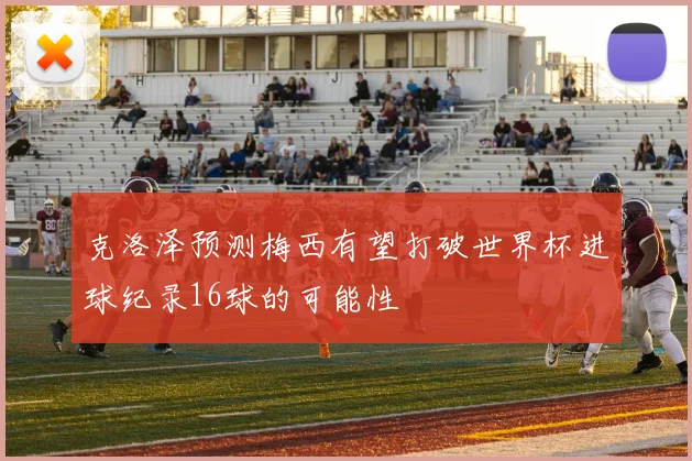 克洛泽预测梅西有望打破世界杯进球纪录16球的可能性