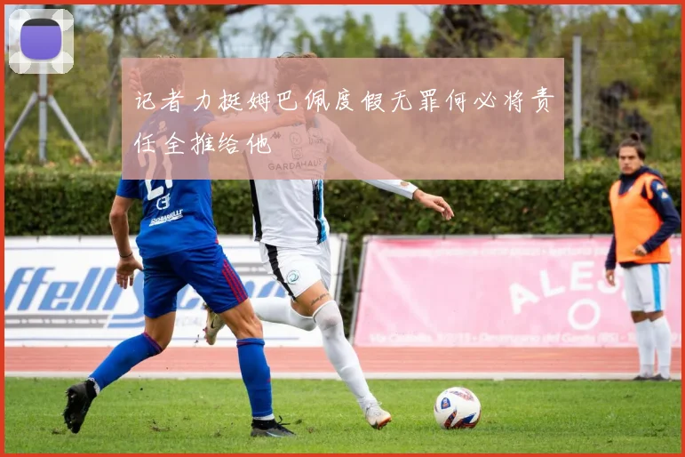 记者力挺姆巴佩度假无罪何必将责任全推给他