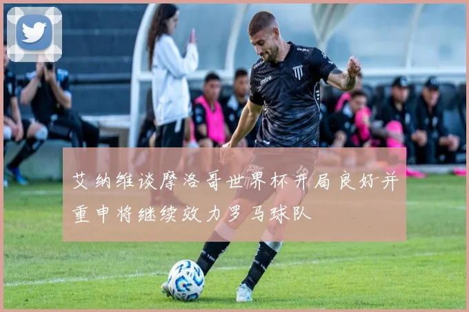 艾纳维谈摩洛哥世界杯开局良好并重申将继续效力罗马球队