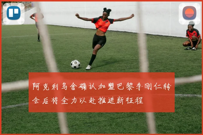 阿克利乌舍确认加盟巴黎李刚仁转会后将全力以赴推进新征程