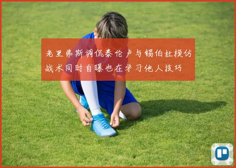 老里弗斯调侃泰伦卢与锡伯杜模仿战术同时自曝也在学习他人技巧