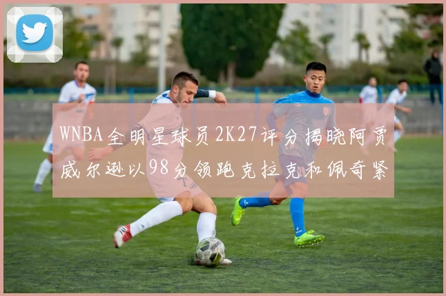 WNBA全明星球员2K27评分揭晓阿贾威尔逊以98分领跑克拉克和佩奇紧随其后