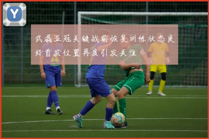 武磊亚冠关键战前恢复训练状态良好首发位置再度引发关注