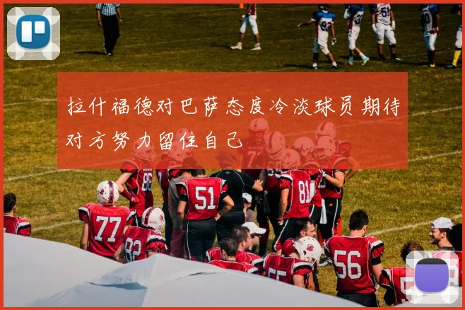 拉什福德对巴萨态度冷淡球员期待对方努力留住自己