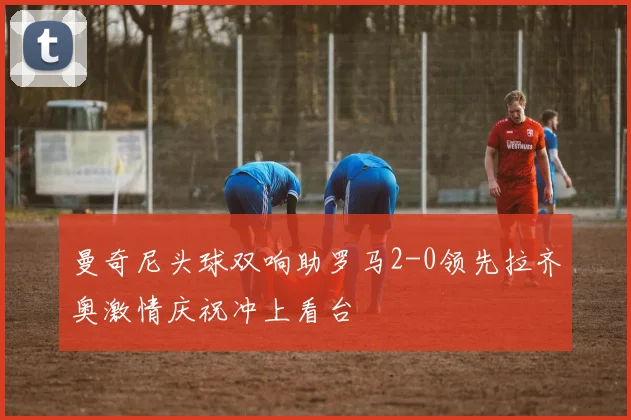 曼奇尼头球双响助罗马2-0领先拉齐奥激情庆祝冲上看台