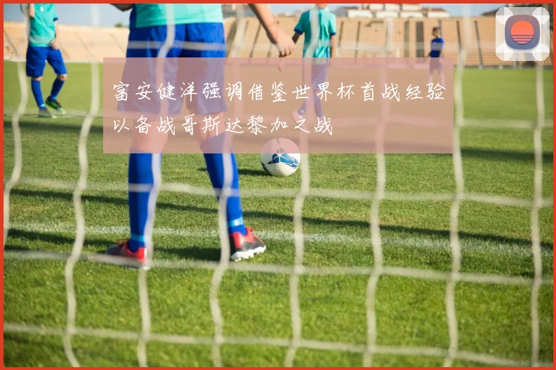 富安健洋强调借鉴世界杯首战经验以备战哥斯达黎加之战