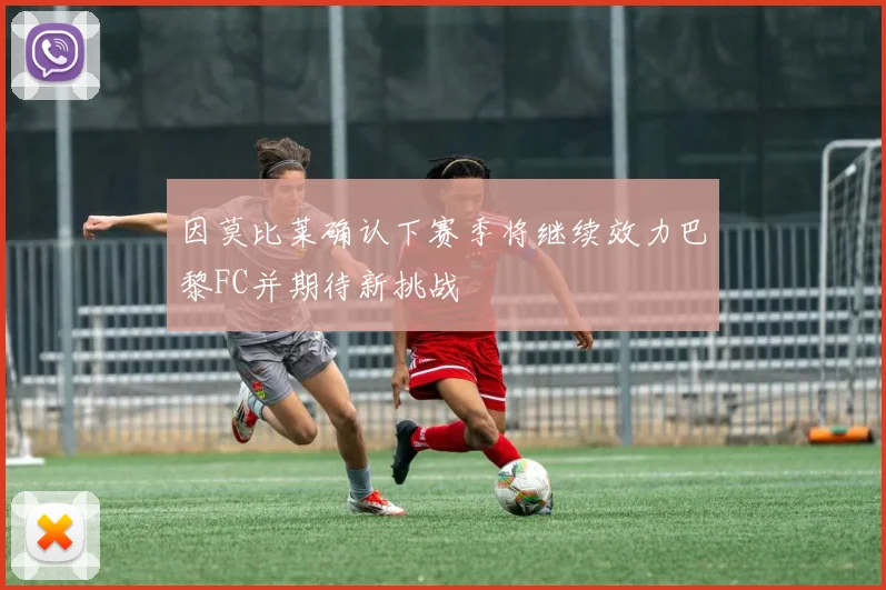 因莫比莱确认下赛季将继续效力巴黎FC并期待新挑战