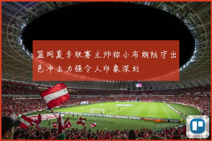 篮网夏季联赛主帅称小布朗防守出色冲击力强令人印象深刻